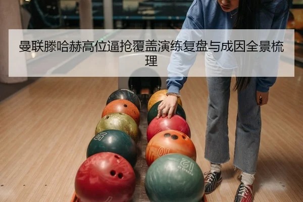 曼联滕哈赫高位逼抢覆盖演练复盘与成因全景梳理